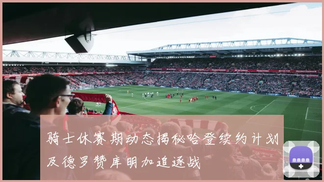 骑士休赛期动态揭秘哈登续约计划及德罗赞库明加追逐战