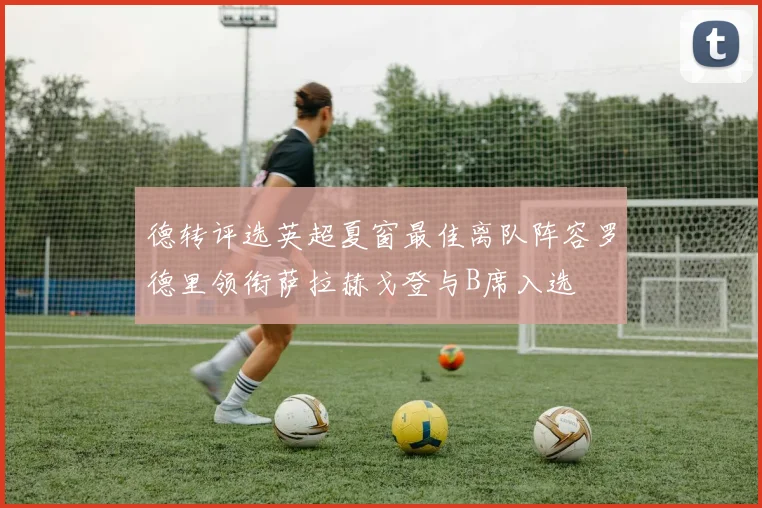 德转评选英超夏窗最佳离队阵容罗德里领衔萨拉赫戈登与B席入选