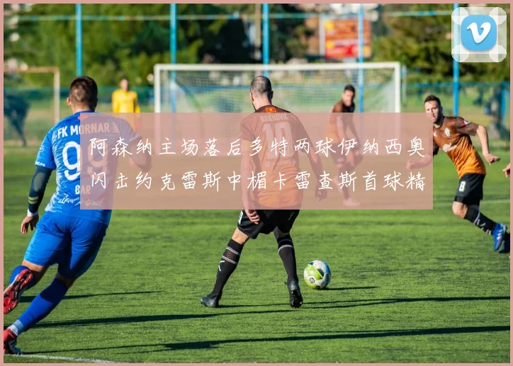 阿森纳主场落后多特两球伊纳西奥闪击约克雷斯中楣卡雷查斯首球精彩回顾
