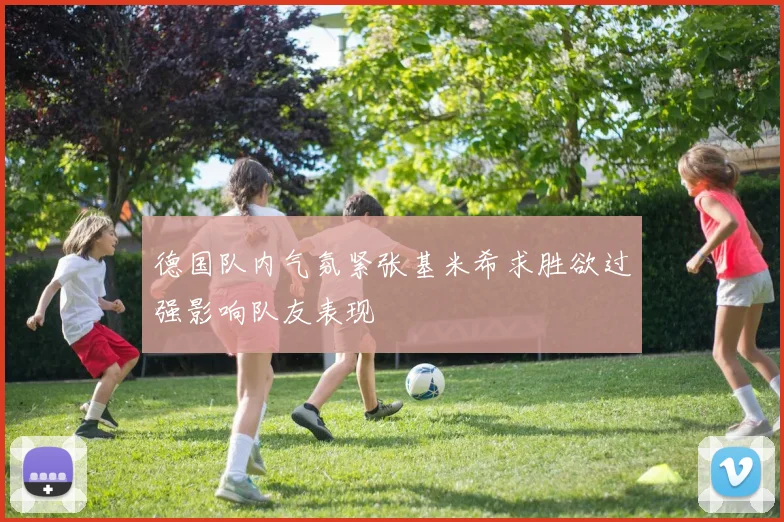 德国队内气氛紧张基米希求胜欲过强影响队友表现