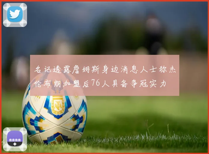 名记透露詹姆斯身边消息人士称杰伦布朗加盟后76人具备争冠实力