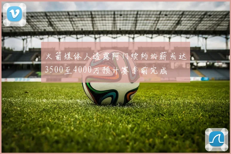 火箭媒体人透露阿门续约均薪或达3500至4000万预计赛季前完成