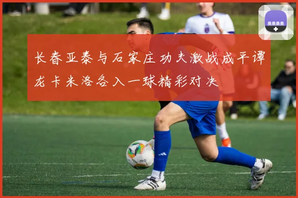 长春亚泰与石家庄功夫激战成平谭龙卡米洛各入一球精彩对决
