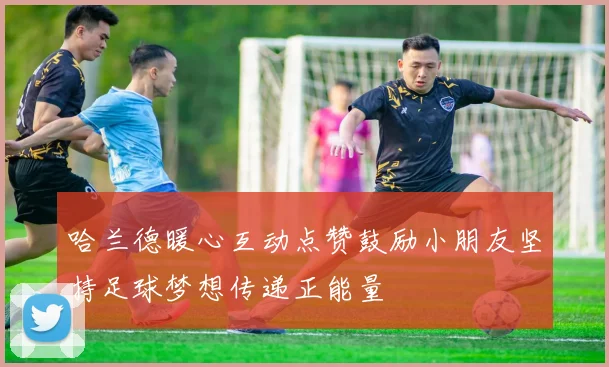 哈兰德暖心互动点赞鼓励小朋友坚持足球梦想传递正能量