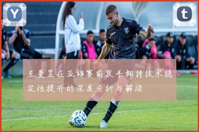 王曼昱在亚锦赛前反手相持技术稳定性提升的深度分析与解读
