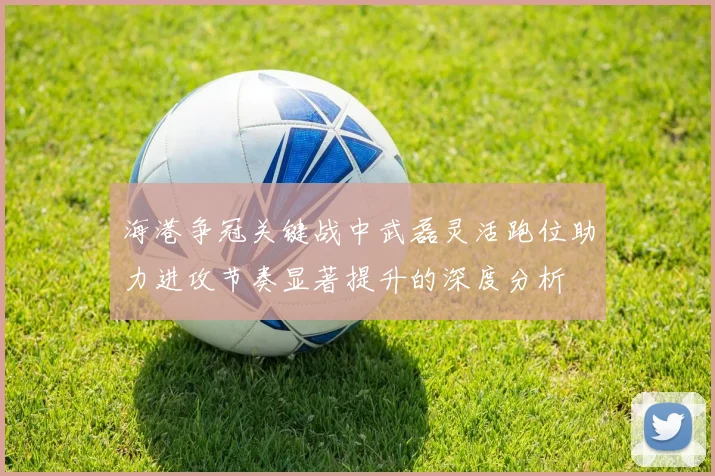 海港争冠关键战中武磊灵活跑位助力进攻节奏显著提升的深度分析