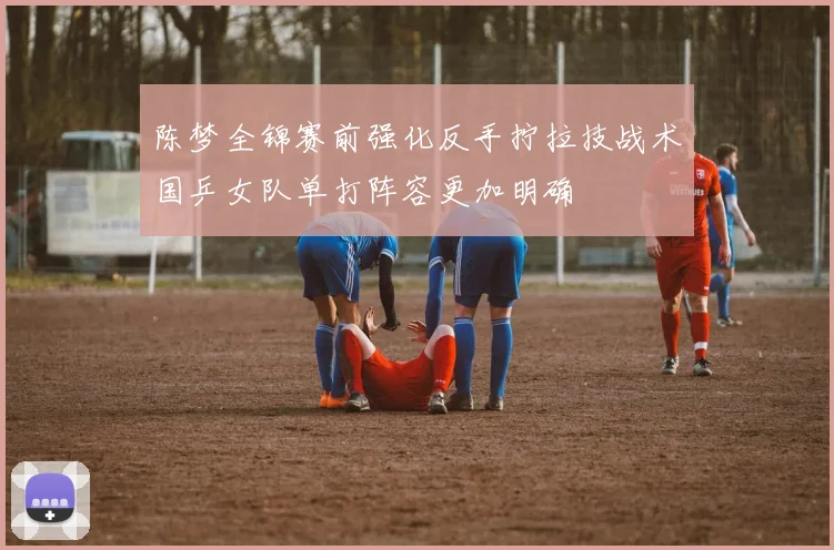 陈梦全锦赛前强化反手拧拉技战术国乒女队单打阵容更加明确