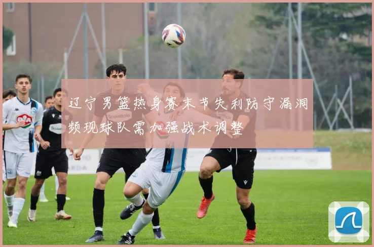 辽宁男篮热身赛末节失利防守漏洞频现球队需加强战术调整