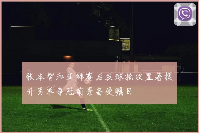 张本智和亚锦赛后发球抢攻显著提升男单争冠前景备受瞩目