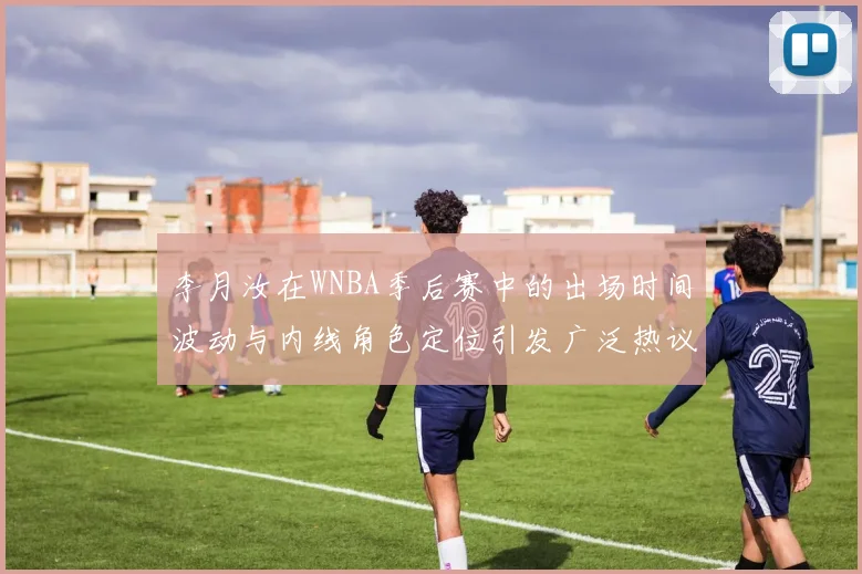 李月汝在WNBA季后赛中的出场时间波动与内线角色定位引发广泛热议