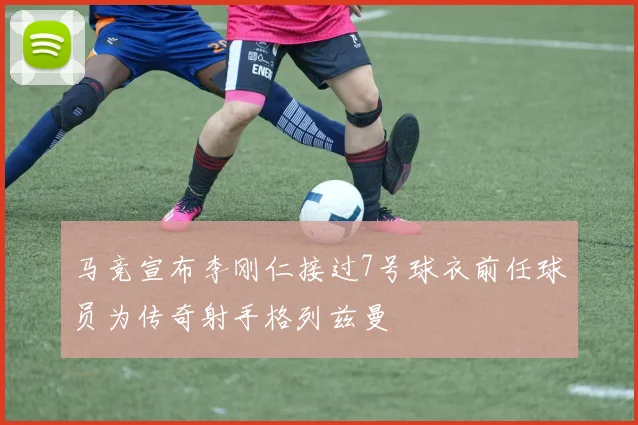 马竞宣布李刚仁接过7号球衣前任球员为传奇射手格列兹曼