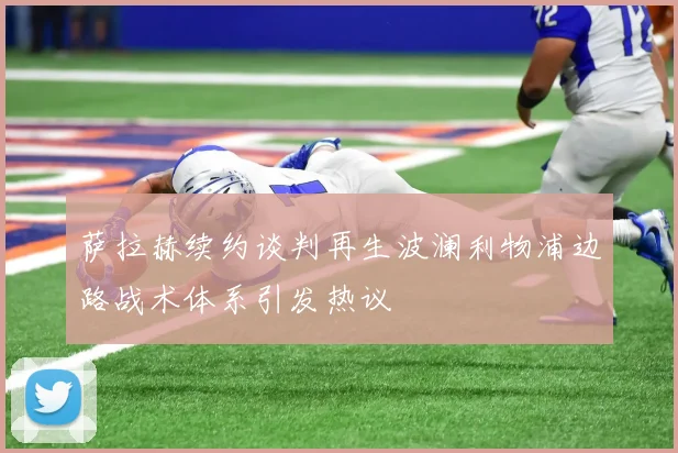萨拉赫续约谈判再生波澜利物浦边路战术体系引发热议