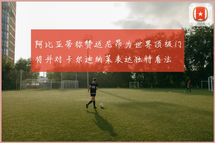 阿比亚蒂称赞迈尼昂为世界顶级门将并对卡尔迪纳莱表达独特看法