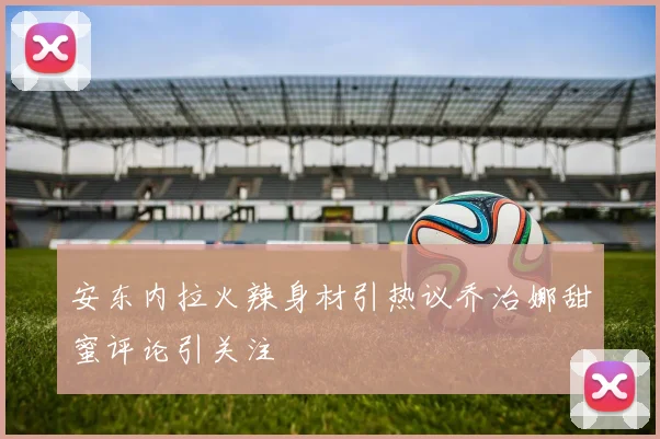 安东内拉火辣身材引热议乔治娜甜蜜评论引关注